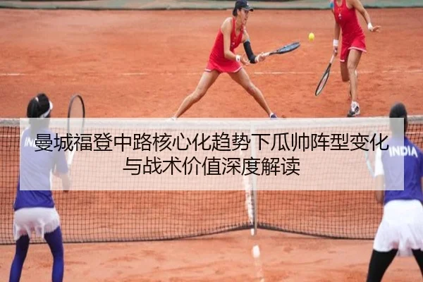曼城福登中路核心化趋势下瓜帅阵型变化与战术价值深度解读
