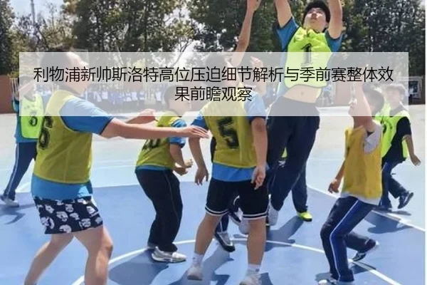 利物浦新帅斯洛特高位压迫细节解析与季前赛整体效果前瞻观察