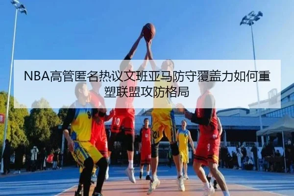 NBA高管匿名热议文班亚马防守覆盖力如何重塑联盟攻防格局